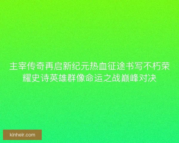主宰传奇再启新纪元热血征途书写不朽荣耀史诗英雄群像命运之战巅峰对决