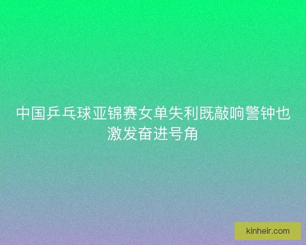 中国乒乓球亚锦赛女单失利既敲响警钟也激发奋进号角