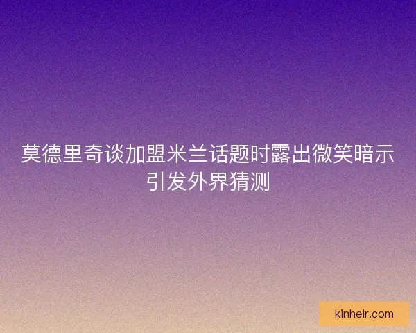 莫德里奇谈加盟米兰话题时露出微笑暗示引发外界猜测