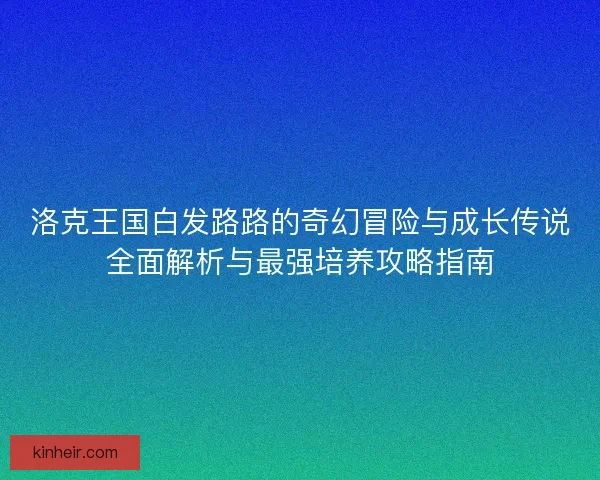 洛克王国白发路路的奇幻冒险与成长传说全面解析与最强培养攻略指南