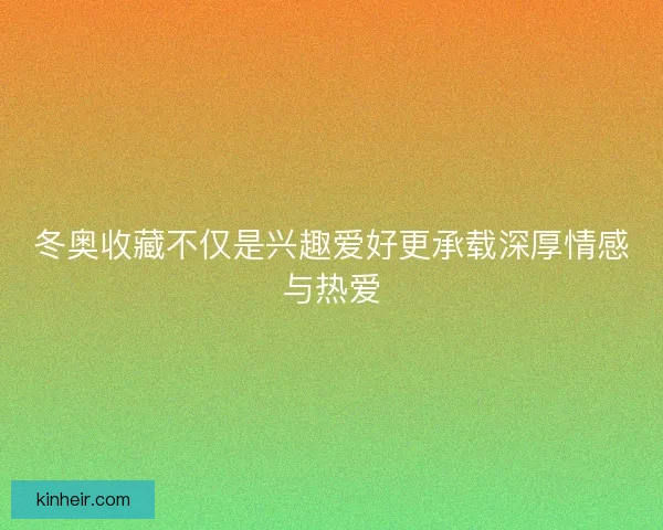 冬奥收藏不仅是兴趣爱好更承载深厚情感与热爱