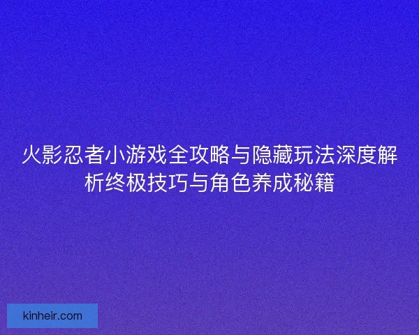 火影忍者小游戏全攻略与隐藏玩法深度解析终极技巧与角色养成秘籍