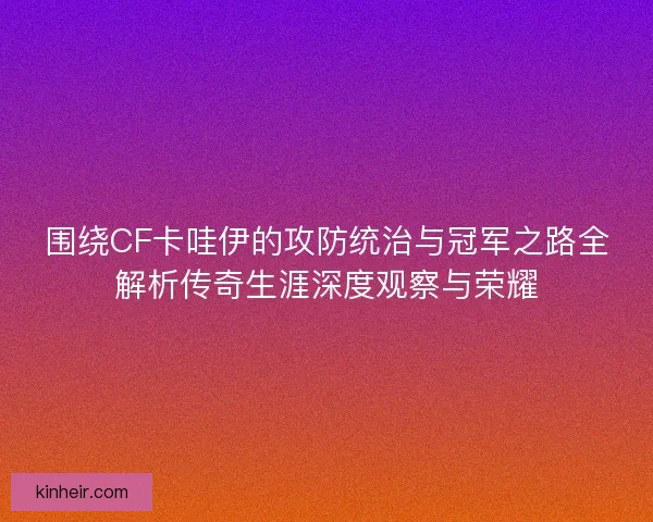 围绕CF卡哇伊的攻防统治与冠军之路全解析传奇生涯深度观察与荣耀