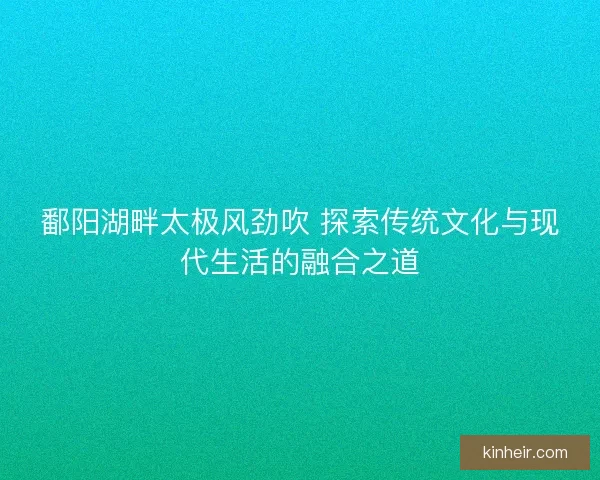 鄱阳湖畔太极风劲吹 探索传统文化与现代生活的融合之道