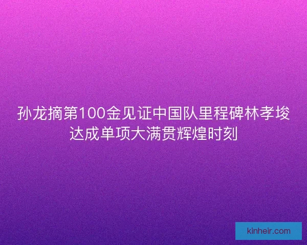 孙龙摘第100金见证中国队里程碑林孝埈达成单项大满贯辉煌时刻 孙龙摘第100金见证中国队里程碑林孝埈达成单项大满贯辉煌时刻