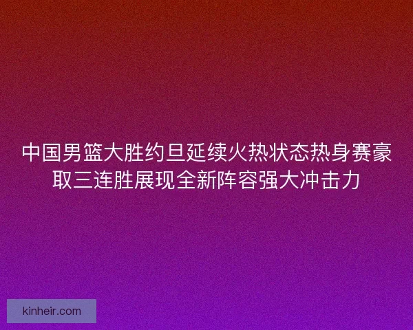 中国男篮大胜约旦延续火热状态热身赛豪取三连胜展现全新阵容强大冲击力