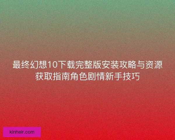 最终幻想10下载完整版安装攻略与资源获取指南角色剧情新手技巧