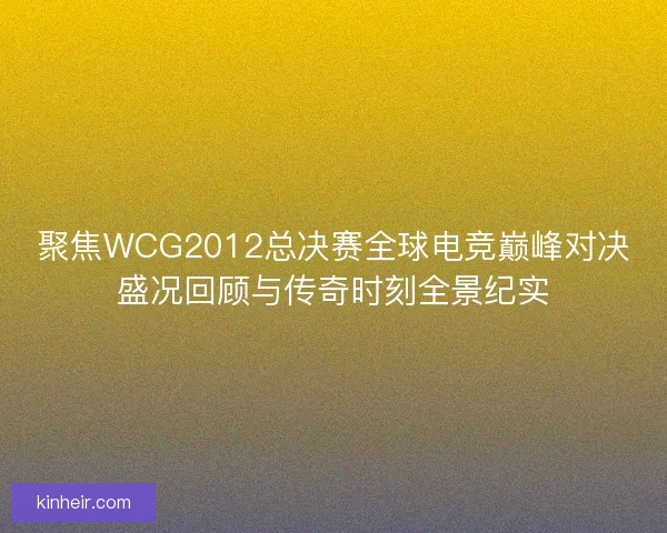 聚焦WCG2012总决赛全球电竞巅峰对决盛况回顾与传奇时刻全景纪实