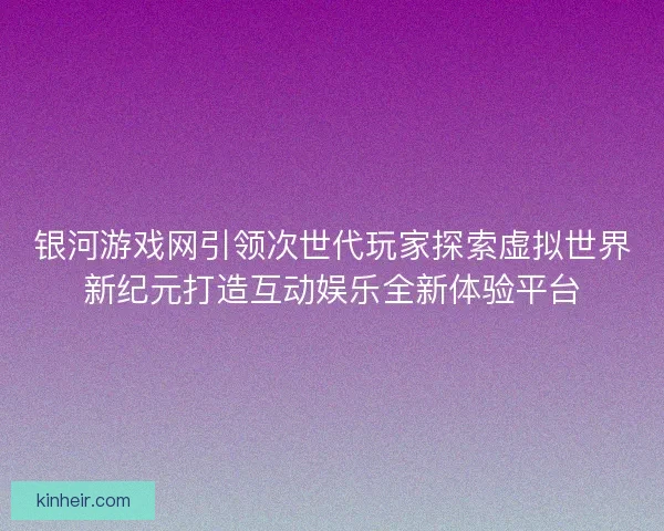 银河游戏网引领次世代玩家探索虚拟世界新纪元打造互动娱乐全新体验平台