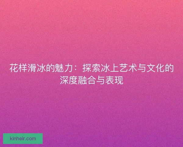 花样滑冰的魅力：探索冰上艺术与文化的深度融合与表现