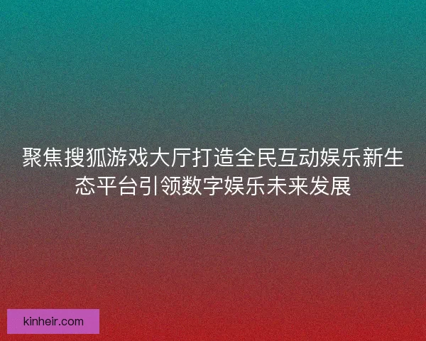 聚焦搜狐游戏大厅打造全民互动娱乐新生态平台引领数字娱乐未来发展 聚焦搜狐游戏大厅打造全民互动娱乐新生态平台引领数字娱乐未来发展