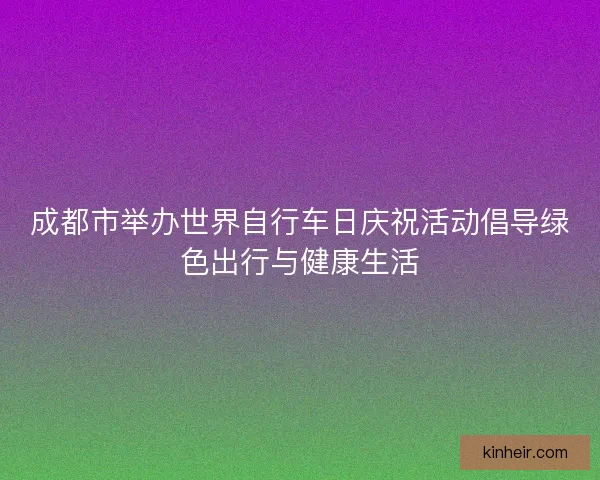 成都市举办世界自行车日庆祝活动倡导绿色出行与健康生活