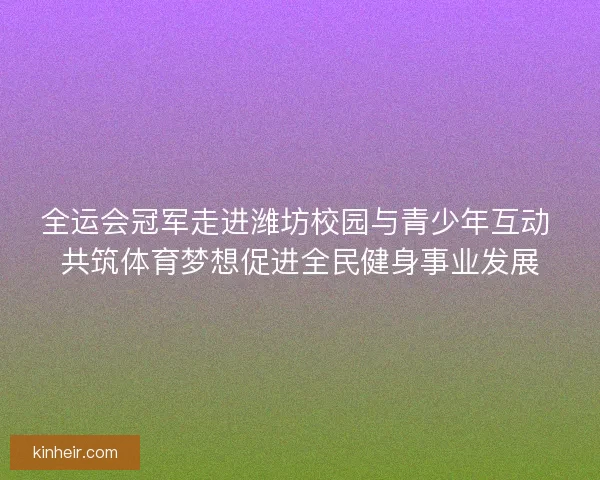 全运会冠军走进潍坊校园与青少年互动 共筑体育梦想促进全民健身事业发展
