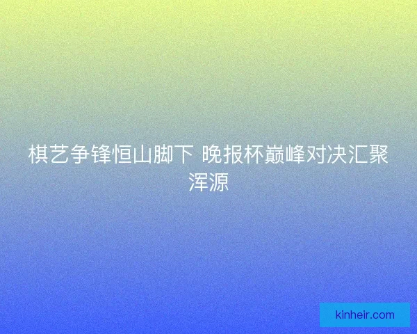 棋艺争锋恒山脚下 晚报杯巅峰对决汇聚浑源